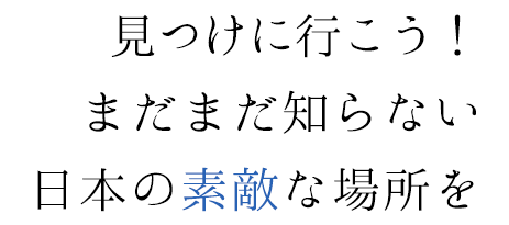 見つけに行こう！まだまだ知らない日本の素敵な場所を